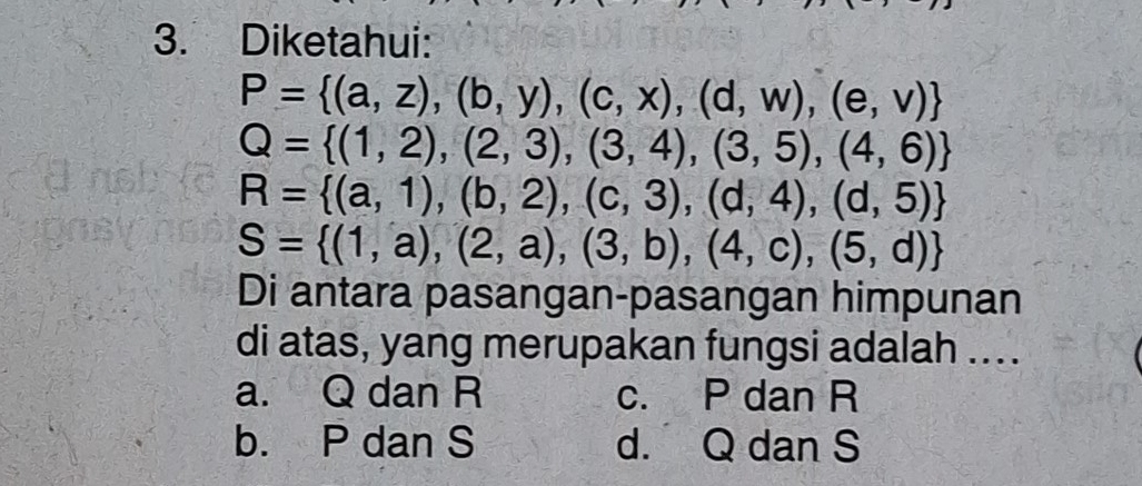 Diketahui:
P= (a,z),(b,y),(c,x),(d,w),(e,v)
Q= (1,2),(2,3),(3,4),(3,5),(4,6)
R= (a,1),(b,2),(c,3),(d,4),(d,5)
S= (1,a),(2,a),(3,b),(4,c),(5,d)
Di antara pasangan-pasangan himpunan
di atas, yang merupakan fungsi adalah ....
a. Q dan R c. P dan R
b. P dan S d. Q dan S