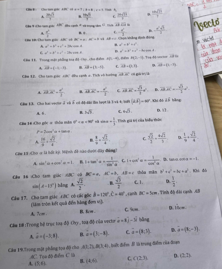 Cho tam giác A BC có a=7;b=8;c=5. Tính  h
A.  20sqrt(3)/7  B.  10sqrt(3)/7 . C.  20sqrt(21)/7 . D.  10sqrt(21)/7 .
Cầu 9 :Cho tam giác ABC đều cạnh θ và trọng tâm G . Tích vector AB.vector GAu - a^2sqrt(3)/2 .
A.  a^2/2 . B, 0 . C. - a^2/2 . D.
Câu 10: Cho tam giác ABC có BC=a;AC=b và AB=c. Chọn khẳng định đúng
A. a^2=b^2+c^2+2bccos A. B. a^2=b^2+c^2.
C. a^2=b^2+c^2-2bccos A.
D. a^2=b^2+c^2-bccos A.
Câu 11. Trong mặt phẳng toạ độ Oxy , cho điểm A(1;-4) , điểm B(2;-1). Toạ độ vector overline AB là:
A. overline AB=(-1;-3). B. overline AB=(3;-5). C. overline AB=(1:3). D. overline AB=(1;-3).
Câu 12. Cho tam giác ABC đều cạnh a. Tích vô hướng vector AB.vector AC có giá trị là
A. overline AB.overline AC= a^2/2 . B. overline AB.overline AC=- a^2/2 . C. overline AB.overline AC= sqrt(3)/2 a^2. D. overline AB.overline AC=- sqrt(3)/2 a^2.
Câu 13. Cho hai vecto vector a và vector b có độ dài lần lượt là 3 và 4; biết (vector a:vector b)=60°. Khi đó vector avector b bằng:
B. 3sqrt(3). C. 6sqrt(3).
A. 6 . D. 12 .
Câu 14 :Cho góc α thỏa mãn 0° <90° và sin alpha = 1/3 . Tính giá trị của biểu thức
P=2cos^2alpha +tan alpha .
A.  16/9 + sqrt(2)/4 .  8/9 + sqrt(2)/4 . C.  sqrt(2)/2 + 4sqrt(2)/3 . D.  1/9 + sqrt(2)/4 .
B.
Câu 15 :Cho α là bất kỳ. Mệnh đề nào dưới đây đúng?
A. sin^2alpha +cos^2alpha =1. B. 1+tan^2alpha = 1/sin^2alpha  . C. 1+cot^2alpha = 1/cos^2alpha  . D. tanα.cot alpha =-1.
Câu 16 :Cho tam giác ABC có BC=a,AC=b,AB=c thỏa mãn b^2+c^2=bc+a^2. Khi đó
sin (A-15°) bằng A.  sqrt(2)/2 . B.  sqrt(3)/2  C. 1 . D.  1/2 .
Câu 17. Cho tam giác ABC có các gốc hat B=120°,hat C=40° , cạnh BC=5cm. Tính độ dài cạnh AB
(làm tròn kết quả đến hàng đơn vị).
A. 7cm . B. 8cm . C. 9cm. D. 10cm.
Câu 18 :Trong hệ trục toạ độ Oxy, toạ độ của vectoơ vector a=8vector j-3vector i bằng
A. vector a=(-3;8). B. vector a=(3;-8). C. vector a=(8;3). D. vector a=(8;-3).
Câu 19.Trong mặt phẳng tọa độ cho A(1;2),B(3;4) , biết điểm B là trung điểm của đoạn
AC. Tọa độ điểm C là D. (2;2).
A. (5;6).
B. (4;6). C, C(2;3).