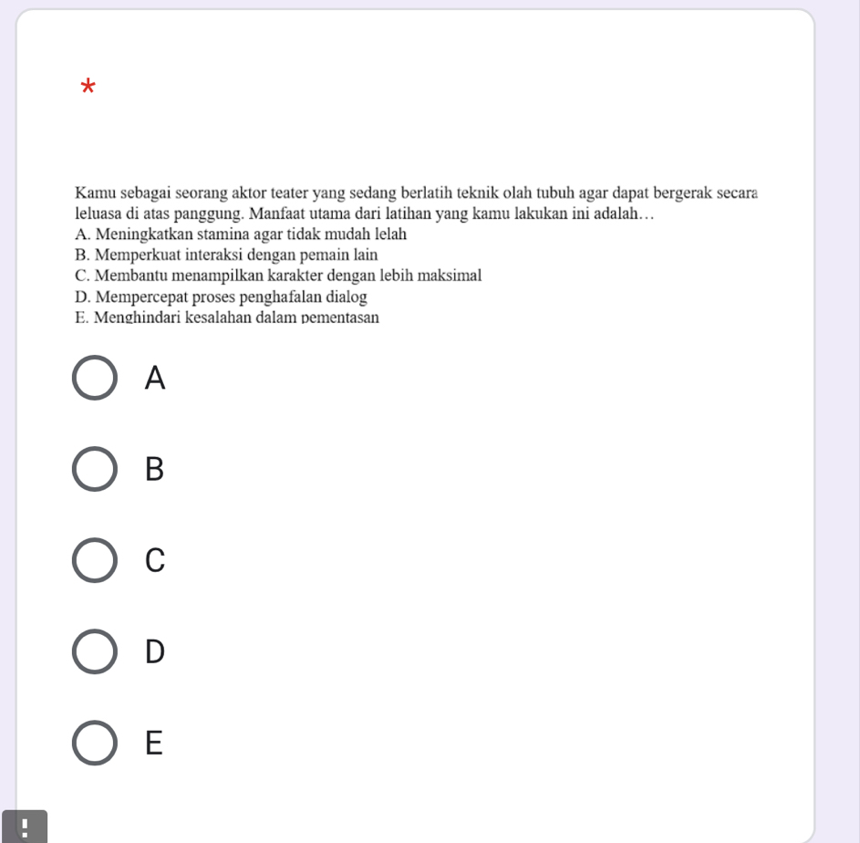 Kamu sebagai seorang aktor teater yang sedang berlatih teknik olah tubuh agar dapat bergerak secara
leluasa di atas panggung. Manfaat utama dari latihan yang kamu lakukan ini adalah…
A. Meningkatkan stamina agar tidak mudah lelah
B. Memperkuat interaksi dengan pemain lain
C. Membantu menampilkan karakter dengan lebih maksimal
D. Mempercepat proses penghafalan dialog
E. Menghindari kesalahan dalam pementasan
A
B
C
D
E
!