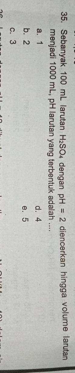 Sebanyak 100 mL larutan H_2SO_4 dengan pH=2 diencerkan hingga volume larutan
menjadi 1000 mL, pH larutan yang terbentuk adalah ....
a. 1 d. 4
b. 2 e. 5
c. 3