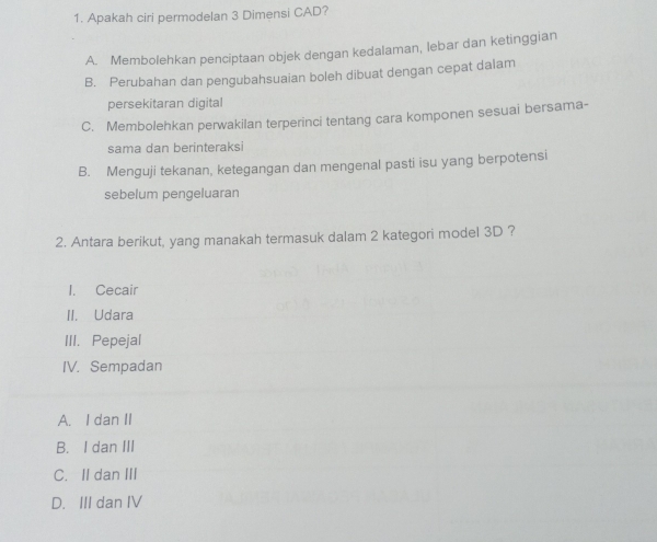 Apakah ciri permodelan 3 Dimensi CAD?
A. Membolehkan penciptaan objek dengan kedalaman, lebar dan ketinggian
B. Perubahan dan pengubahsuaian boleh dibuat dengan cepat dalam
persekitaran digital
C. Membolehkan perwakilan terperinci tentang cara komponen sesuai bersama-
sama dan berinteraksi
B. Menguji tekanan, ketegangan dan mengenal pasti isu yang berpotensi
sebelum pengeluaran
2. Antara berikut, yang manakah termasuk dalam 2 kategori model 3D ?
I. Cecair
II. Udara
III. Pepejal
IV. Sempadan
A. I dan II
B. I dan III
C. II dan III
D. III dan IV