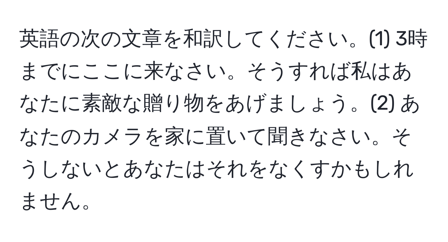 英語の次の文章を和訳してください。(1) 3時までにここに来なさい。そうすれば私はあなたに素敵な贈り物をあげましょう。(2) あなたのカメラを家に置いて聞きなさい。そうしないとあなたはそれをなくすかもしれません。