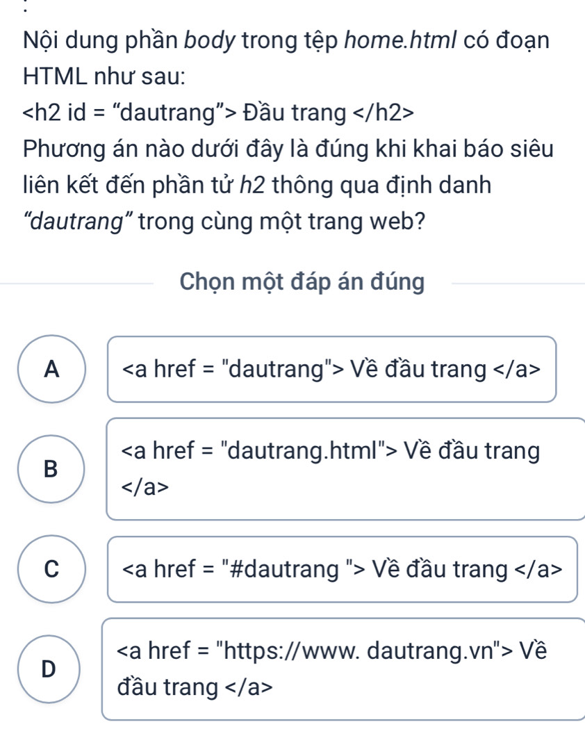 Nội dung phần body trong tệp home.html có đoạn
HTML như sau:
Đầu trang
Phương án nào dưới đây là đúng khi khai báo siêu
liên kết đến phần tử h2 thông qua định danh
“dautrang” trong cùng một trang web?
Chọn một đáp án đúng
A Về đầu trang
.html"> Về đầu trang
B

C Về đầu trang
"https://www. dautrang.vn"> Về
D
đầu trang