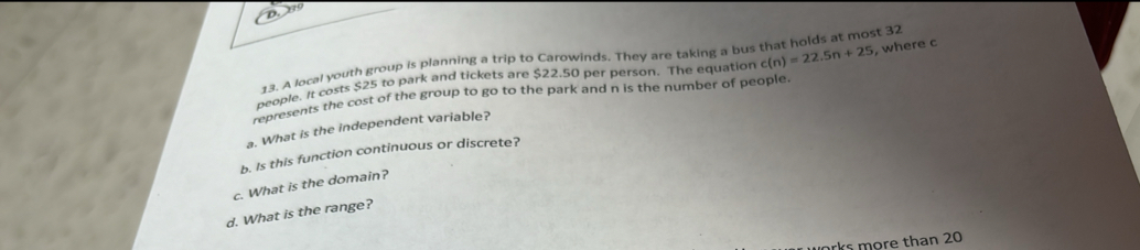 09
13. A local youth group is planning a trip to Carowinds. They are taking a bus that holds at most 32
people. It costs $25 to park and tickets are $22.50 per person. The equation c(n)=22.5n+25
represents the cost of the group to go to the park and n is the number of people. , where c
a. What is the independent variable? 
b. Is this function continuous or discrete? 
c. What is the domain? 
d. What is the range? 
rks more than 20