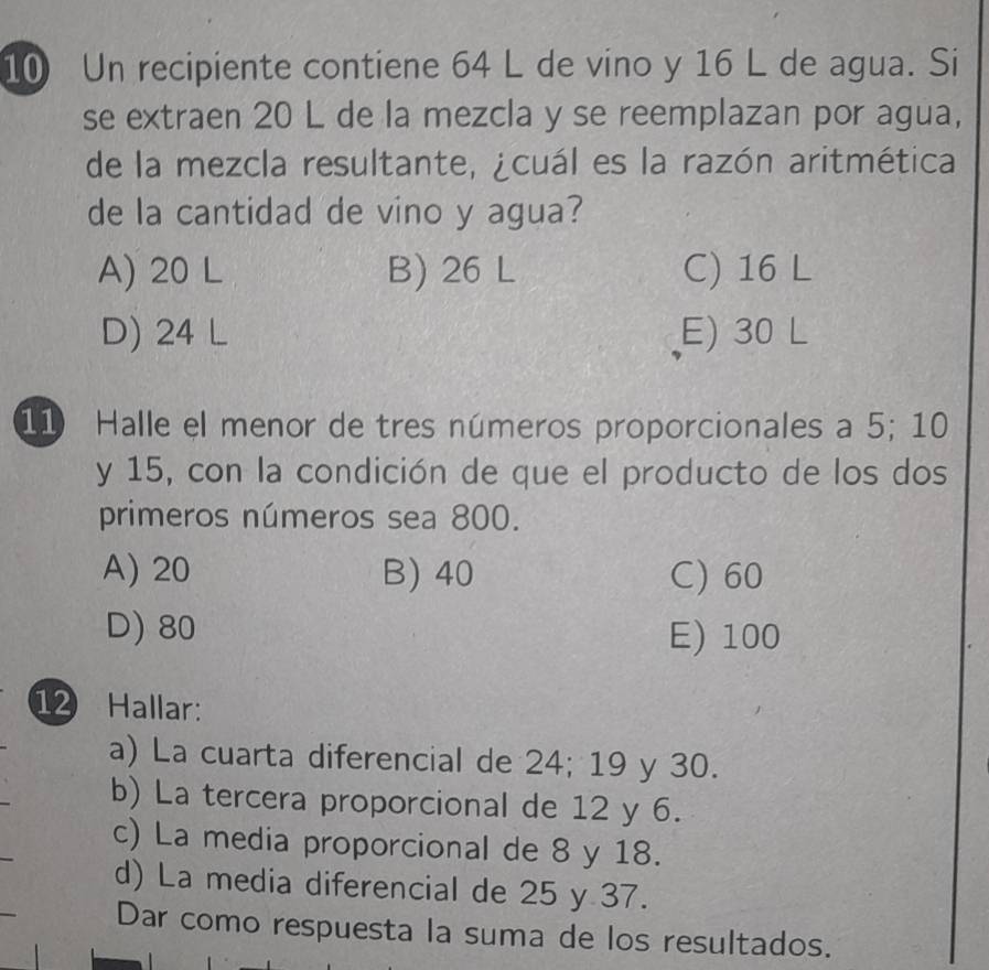 Un recipiente contiene 64 L de vino y 16 L de agua. Si
se extraen 20 L de la mezcla y se reemplazan por agua,
de la mezcla resultante, ¿cuál es la razón aritmética
de la cantidad de vino y agua?
A) 20 L B) 26 L C) 16 L
D) 24 L E) 30 L
11 Halle el menor de tres números proporcionales a 5; 10
y 15, con la condición de que el producto de los dos
primeros números sea 800.
A) 20 B) 40 C) 60
D) 80 E) 100
12 Hallar:
a) La cuarta diferencial de 24; 19 y 30.
b) La tercera proporcional de 12 y 6.
c) La media proporcional de 8 y 18.
d) La media diferencial de 25 y 37.
Dar como respuesta la suma de los resultados.