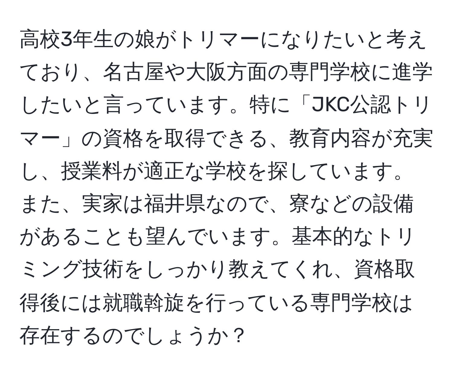 高校3年生の娘がトリマーになりたいと考えており、名古屋や大阪方面の専門学校に進学したいと言っています。特に「JKC公認トリマー」の資格を取得できる、教育内容が充実し、授業料が適正な学校を探しています。また、実家は福井県なので、寮などの設備があることも望んでいます。基本的なトリミング技術をしっかり教えてくれ、資格取得後には就職斡旋を行っている専門学校は存在するのでしょうか？