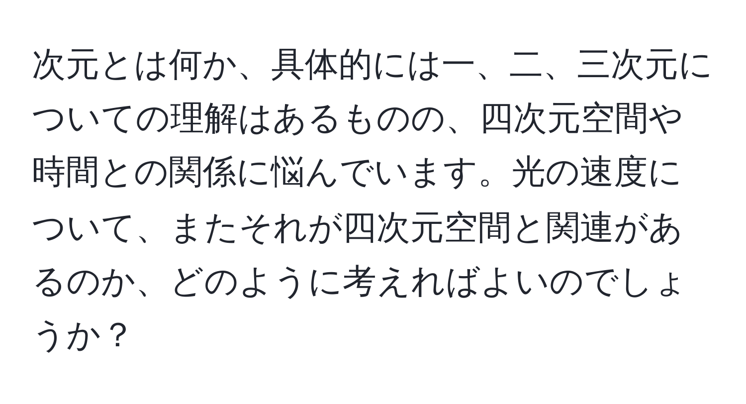 次元とは何か、具体的には一、二、三次元についての理解はあるものの、四次元空間や時間との関係に悩んでいます。光の速度について、またそれが四次元空間と関連があるのか、どのように考えればよいのでしょうか？