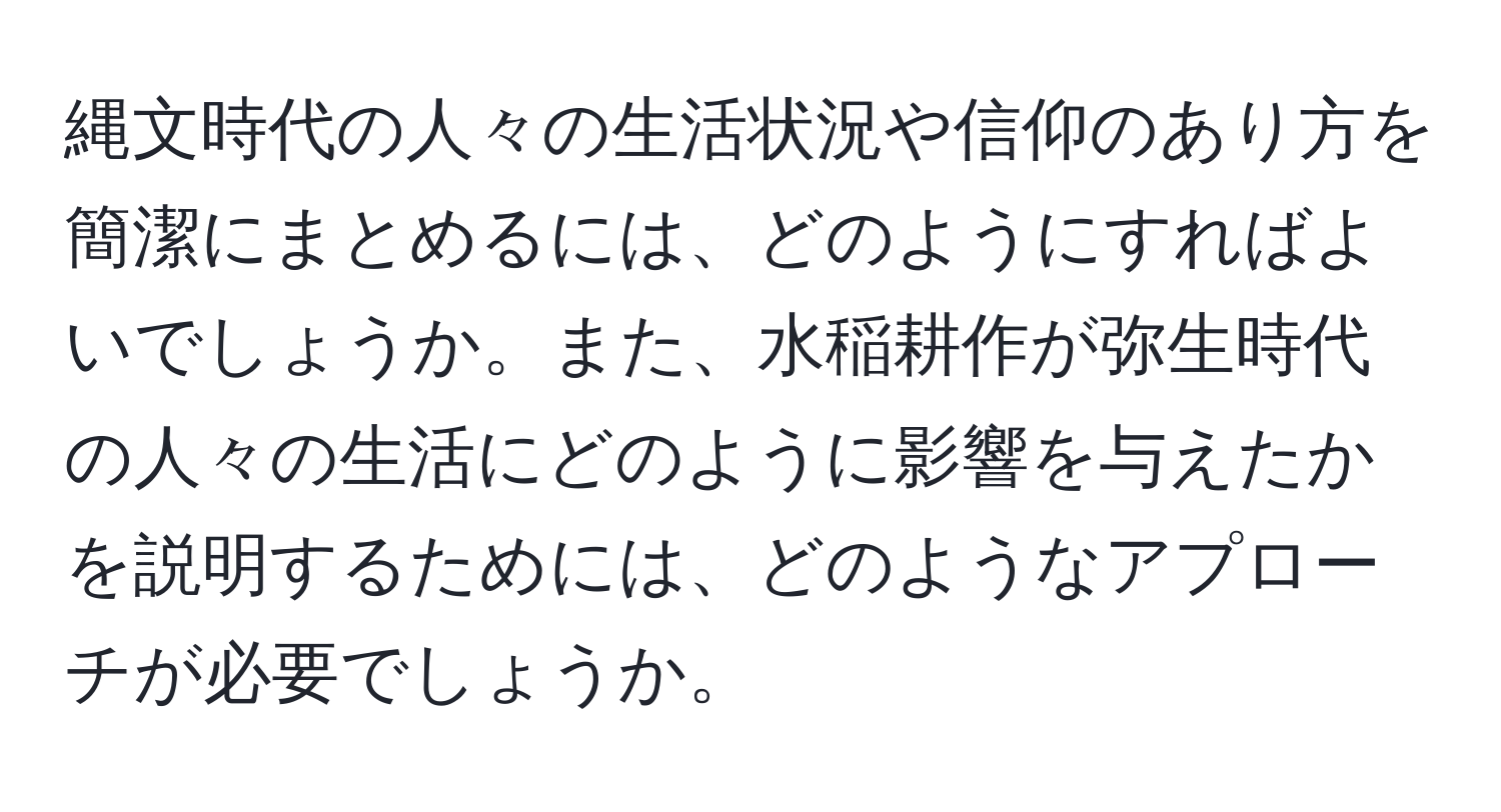 縄文時代の人々の生活状況や信仰のあり方を簡潔にまとめるには、どのようにすればよいでしょうか。また、水稲耕作が弥生時代の人々の生活にどのように影響を与えたかを説明するためには、どのようなアプローチが必要でしょうか。