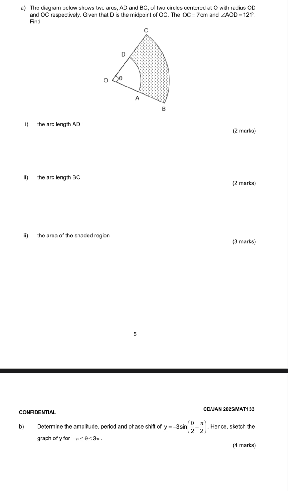 The diagram below shows two arcs, AD and BC, of two circles centered at O with radius OD
and OC respectively. Given that D is the midpoint of OC. The OC=7cm and ∠ AOD=121°. 
Find 
i) the arc length AD
(2 marks) 
ii) the arc length BC
(2 marks) 
iii) the area of the shaded region 
(3 marks) 
5 
CONFIDENTIAL CD/JAN 2025/MAT133 
b) Determine the amplitude, period and phase shift of y=-3sin ( θ /2 - π /2 ). Hence, sketch the 
graph of y for -π ≤ θ ≤ 3π. 
(4 marks)