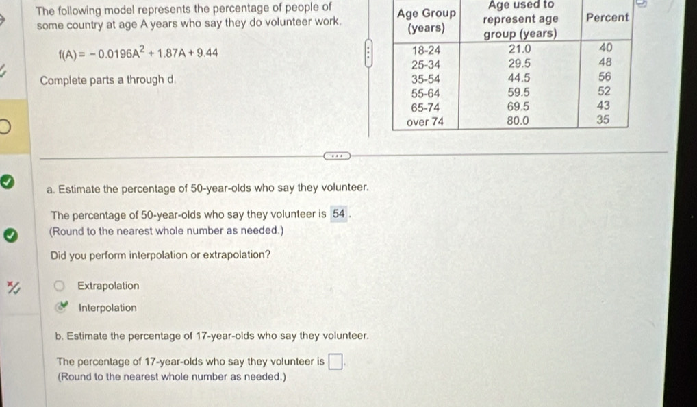 The following model represents the percentage of people of Age used to
some country at age A years who say they do volunteer work.
f(A)=-0.0196A^2+1.87A+9.44
Complete parts a through d. 
a. Estimate the percentage of 50-year -olds who say they volunteer.
The percentage of 50-year -olds who say they volunteer is 54.
(Round to the nearest whole number as needed.)
Did you perform interpolation or extrapolation?
Extrapolation
Interpolation
b. Estimate the percentage of 17-year -olds who say they volunteer.
The percentage of 17-year -olds who say they volunteer is □. 
(Round to the nearest whole number as needed.)