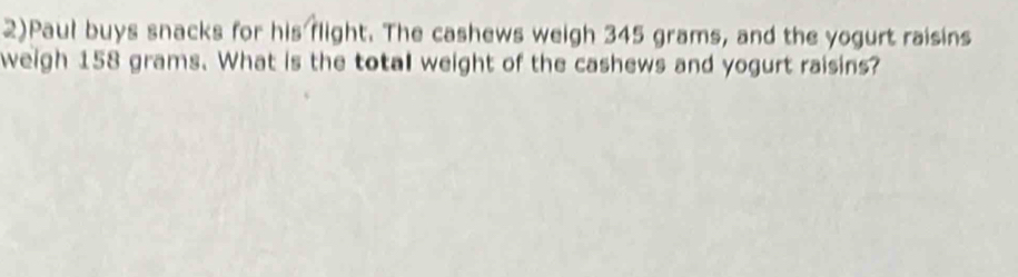 2)Paul buys snacks for his flight. The cashews weigh 345 grams, and the yogurt raisins 
weigh 158 grams. What is the total weight of the cashews and yogurt raisins?