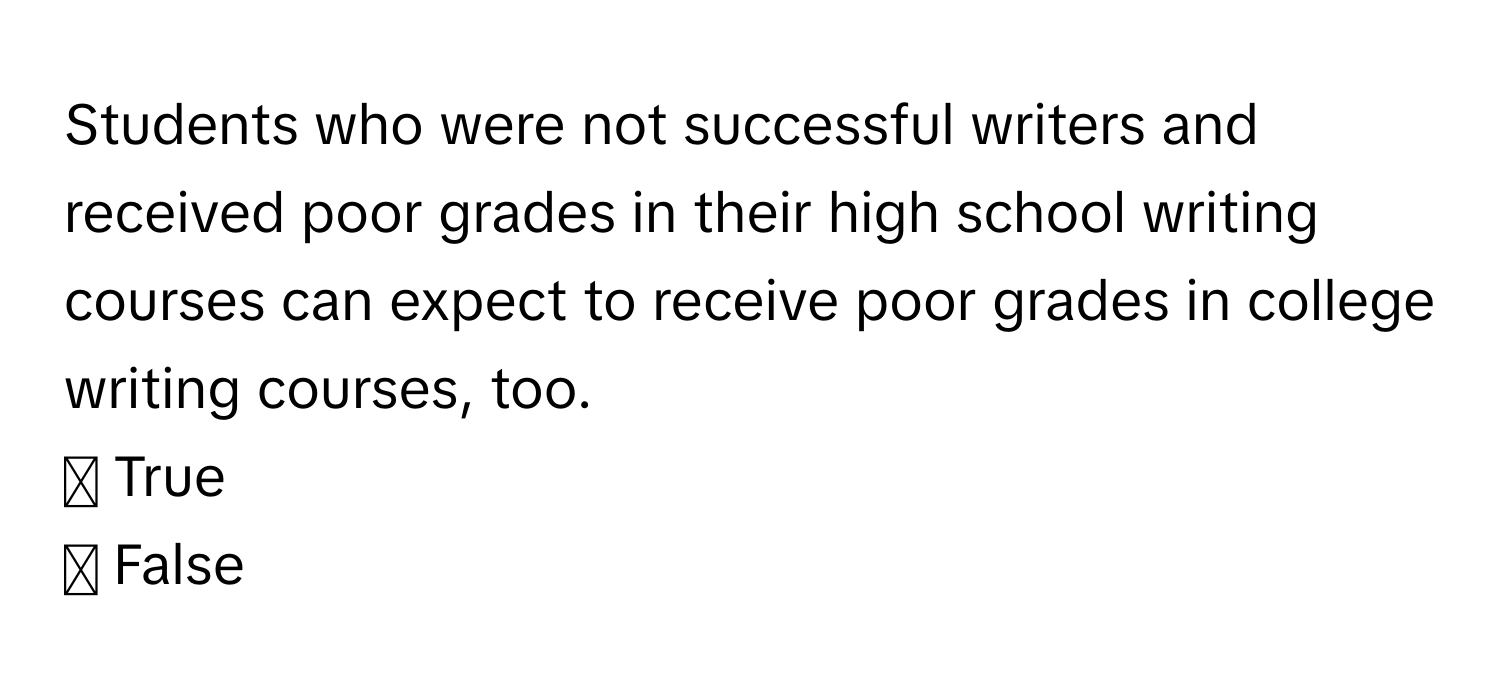 Students who were not successful writers and received poor grades in their high school writing courses can expect to receive poor grades in college writing courses, too.

☐ True
☐ False