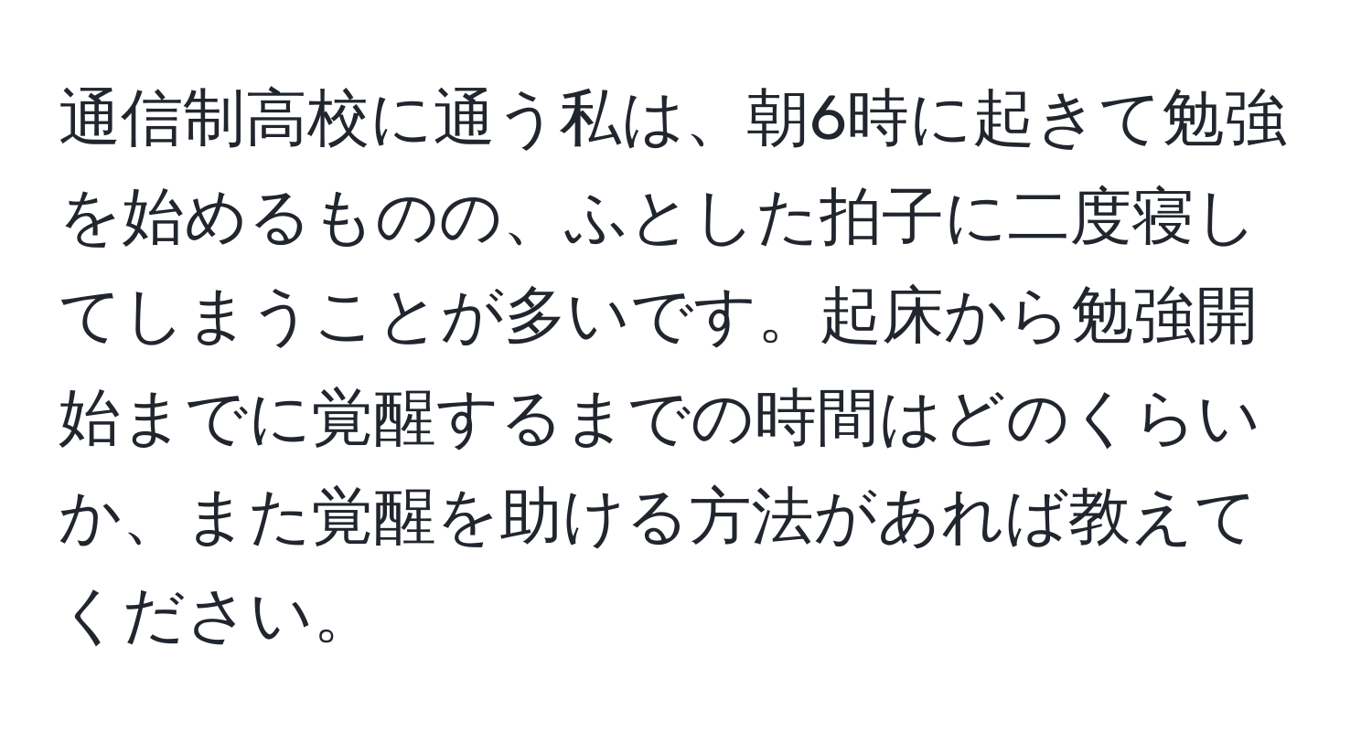 通信制高校に通う私は、朝6時に起きて勉強を始めるものの、ふとした拍子に二度寝してしまうことが多いです。起床から勉強開始までに覚醒するまでの時間はどのくらいか、また覚醒を助ける方法があれば教えてください。