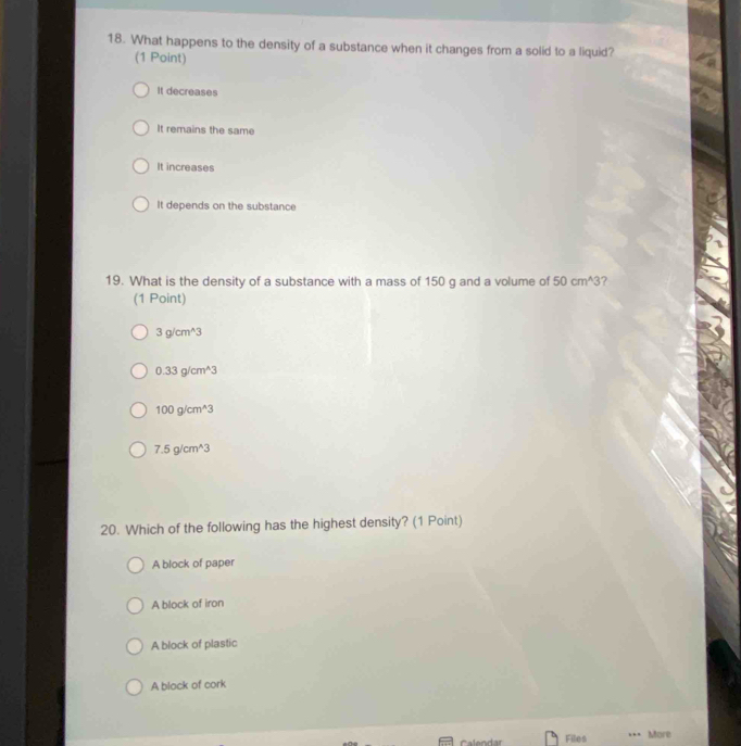 What happens to the density of a substance when it changes from a solid to a liquid?
(1 Point)
It decreases
It remains the same
It increases
It depends on the substance
19. What is the density of a substance with a mass of 150 g and a volume of 50cm^(wedge)3 ?
(1 Point)
3g/cm^(wedge)3
0.33g/cm^(wedge)3
100g/cm^(wedge)3
7.5g/cm^(wedge)3
20. Which of the following has the highest density? (1 Point)
A block of paper
A block of iron
A block of plastic
A block of cork
Files …. More