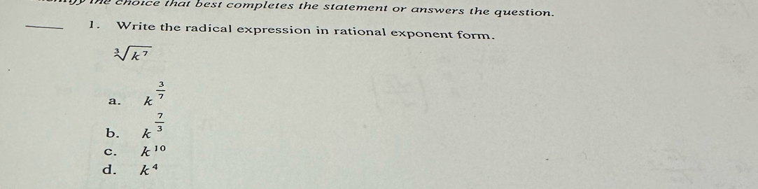 the choice that best completes the statement or answers the question.
_1. Write the radical expression in rational exponent form.
sqrt[3](k^7)
a. k^(frac 3)7
b. k^(frac 7)3
c. k^(10)
d. k^4