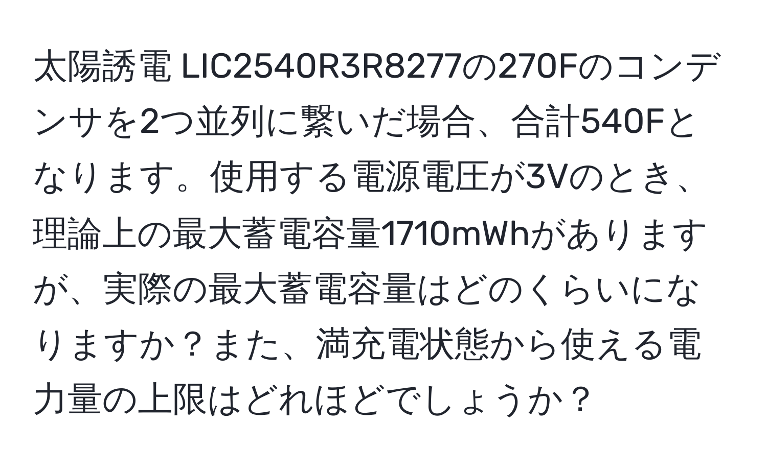 太陽誘電 LIC2540R3R8277の270Fのコンデンサを2つ並列に繋いだ場合、合計540Fとなります。使用する電源電圧が3Vのとき、理論上の最大蓄電容量1710mWhがありますが、実際の最大蓄電容量はどのくらいになりますか？また、満充電状態から使える電力量の上限はどれほどでしょうか？