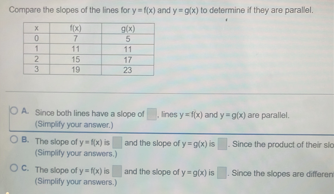 Compare the slopes of the lines for y=f(x) and y=g(x) to determine if they are parallel.
A. Since both lines have a slope of □ , lines y=f(x) and y=g(x) are parallel.
(Simplify your answer.)
B. The slope of y=f(x) is □ and the slope of y=g(x) is □. Since the product of their slo
(Simplify your answers.)
C. The slope of y=f(x) is □ and the slope of y=g(x) is □. Since the slopes are differen
(Simplify your answers.)