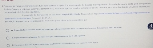 1 "Usamos as mãos praticamente para tudo que fazemos e a pele é um reservatório de diversos microonjanismos. Por meio do contato direto (pele com pele) ou
indireto (toque em objetos e superfícies contaminadas), esses microrganismos podem se transferir de uma superfície para outra. As mãos são um veículo efciente para
a bransmissão de infecções e bactérias.''
diencas esta-suas-maós.aspix Acesso er: 27 jan. 2025 A prevenção de doenças está em suas mãos. Hospital Sírio Libanês. Disponiível ems https δeww.hospitaluriolibanes.org.honospital/Paginas/prevençãos
Em relação ao processo de higienização das mãos com água e sabão, pode-se considerar que
A. A quastidade de sabonete Siguido necessário para a lavage das mãos dever ser proporcionala metade do tamaeho da paína das mães a
B. O grocadimento de lavagem das mãos com água e sasão deve durar de 40 a 60 segendos
C. Em casos de toraeiras maeuais, escemenda-se atilizar urea selução akóstica apóa o costato com o pbjero