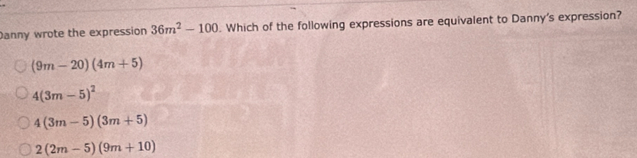 Danny wrote the expression 36m^2-100. Which of the following expressions are equivalent to Danny's expression?
(9m-20)(4m+5)
4(3m-5)^2
4(3m-5)(3m+5)
2(2m-5)(9m+10)