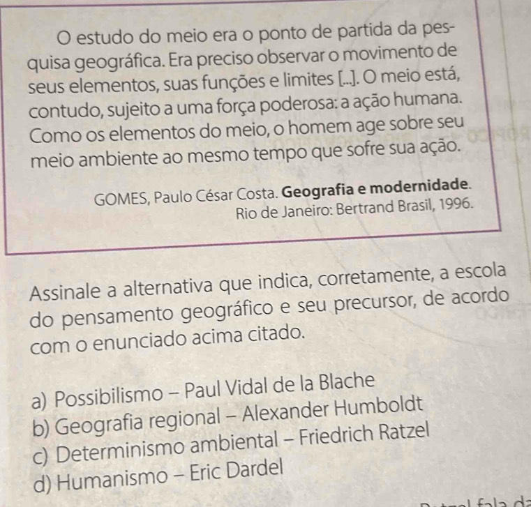 estudo do meio era o ponto de partida da pes-
quisa geográfica. Era preciso observar o movimento de
seus elementos, suas funções e limites [...]. O meio está,
contudo, sujeito a uma força poderosa: a ação humana.
Como os elementos do meio, o homem age sobre seu
meio ambiente ao mesmo tempo que sofre sua ação.
GOMES, Paulo César Costa. Geografia e modernidade.
Rio de Janeiro: Bertrand Brasil, 1996.
Assinale a alternativa que indica, corretamente, a escola
do pensamento geográfico e seu precursor, de acordo
com o enunciado acima citado.
a) Possibilismo - Paul Vidal de la Blache
b) Geografia regional - Alexander Humboldt
c) Determinismo ambiental - Friedrich Ratzel
d) Humanismo - Eric Dardel