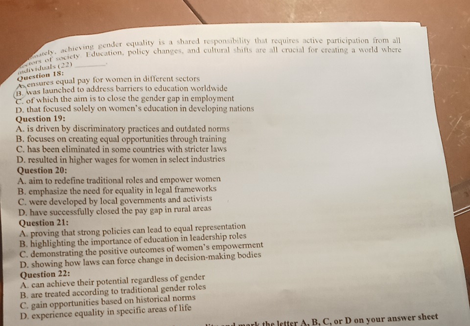 mately, achieving gender equality is a shared responsibility that requires active participation from all
Question 18: individuals (22) ctors of society. Education, policy changes, and cultural shifts are all crucial for creating a world where
.
ensures equal pay for women in different sectors
B. was launched to address barriers to education worldwide
C. of which the aim is to close the gender gap in employment
D. that focused solely on women’s education in developing nations
Question 19:
A. is driven by discriminatory practices and outdated norms
B. focuses on creating equal opportunities through training
C. has been eliminated in some countries with stricter laws
D. resulted in higher wages for women in select industries
Question 20:
A. aim to redefine traditional roles and empower women
B. emphasize the need for equality in legal frameworks
C. were developed by local governments and activists 3
D. have successfully closed the pay gap in rural areas
Question 21:
A. proving that strong policies can lead to equal representation
B. highlighting the importance of education in leadership roles
C. demonstrating the positive outcomes of women’s empowerment
D. showing how laws can force change in decision-making bodies
Question 22:
A. can achieve their potential regardless of gender
B. are treated according to traditional gender roles
C. gain opportunities based on historical norms
D. experience equality in specific areas of life
mark the letter A, B, C, or D on your answer sheet