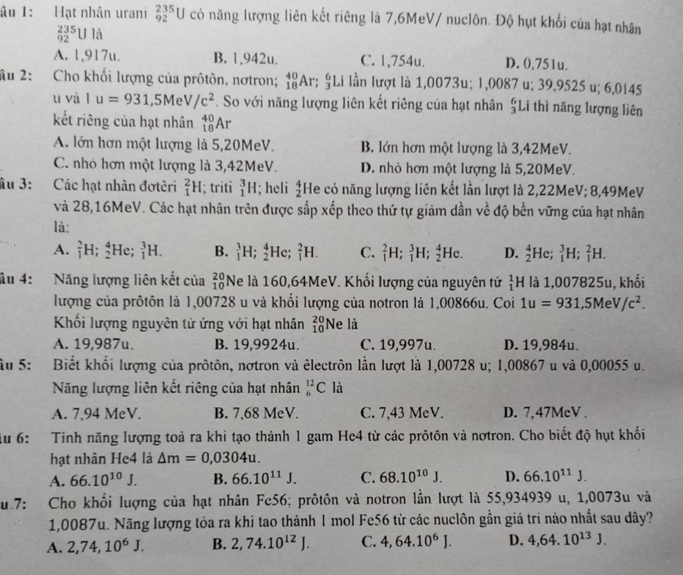 âu 1: Hạt nhân urani _(92)^(235)U có năng lượng liên kết riêng là 7,6MeV/ nuclôn. Độ hụt khối của hạt nhân
_(92)^(235)Ula
A. 1,917u. B. 1,942u. C. 1,754u. D. ()、751u.
âu 2: Cho khối lượng của prôtôn, nơtron; _(18)^(40)Ar;_3^(6Li lần lượt là 1,0073u; 1,0087 u; 39,9525 u; 6,0145
f_1)
u và Iu=931,5MeV/c^2. So với năng lượng liên kết riêng của hạt nhân £Li thì năng lượng liên
kết riêng của hạt nhân _(18)^(40)Ar
A. lớn hơn một lượng là 5,20MeV. B. lớn hơn một lượng là 3,42MeV.
C. nhỏ hơn một lượng là 3,42MeV. D. nhỏ hơn một lượng là 5,20MeV.
âu 3: Các hạt nhân đơtêri _1^(2H; triti _1^3H; heli beginarray)r 4 2endarray He có năng lượng liên kết lần lượt là 2,22MeV; 8,49MeV
và 28,16MeV. Các hạt nhân trên được sắp xếp theo thứ tự giảm dần về độ bền vững của hạt nhân
là:
A. _1^(2H;_2^4 He; _1^3H. B. _1^3H;_2^4He;_1^2H. C. _1^2H;_1^3H;_2^4He. D. _2^4He;_1^3H;_1^2H.
âu 4: Năng lượng liên kết của beginarray)r 20 10endarray Ne là 160,64MeV. Khối lượng của nguyên tử _1^(1F H là 1,007825u, khối
lượng của prôtôn là 1,00728 u và khối lượng của notron là 1.00866u. Coi 1u=931 ,5MeV/c^2).
Khối lượng nguyên tử ứng với hạt nhân beginarrayr 20 10endarray Ne là
A. 19,987u. B. 19,9924u. C. 19,997u. D. 19,984u.
àu 5: Biết khổi lượng của pròtôn, nơtron và êlectrôn lần lượt là 1,00728 u; 1,00867 u và 0,00055 u.
Năng lượng liên kết riêng của hạt nhân _6^((12)C là
A. 7,94 MeV. B. 7,68 MeV. C. 7,43 MeV. D. 7,47MeV .
u 6: Tinh năng lượng toả ra khi tạo thành 1 gam He4 từ các prôtôn và nơtron. Cho biết độ hụt khối
hạt nhân He4 là △ m=0,0304u.
A. 66.10^10)J. B. 66.10^(11)J. C. 68.10^(10)J. D. 66.10^(11)J.
u 7: Cho khổi lượng của hạt nhân Fe56; prôtôn và notron lần lượt là 55,934939 u, 1,0073u và
1,0087u. Năng lượng tỏa ra khi tao thành 1 mol Fe56 từ các nuclôn gần giá trì nào nhất sau dây?
A. 2,74,10^6J. B. 2,74.10^(12)J. C. 4,64.10^6J. D. 4,64.10^(13)J.