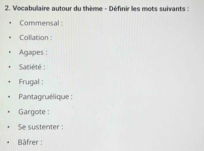 Vocabulaire autour du thème - Définir les mots suivants : 
Commensal : 
Collation : 
Agapes : 
Satiété : 
Frugal : 
Pantagruélique : 
Gargote : 
Se sustenter : 
Bâfrer :