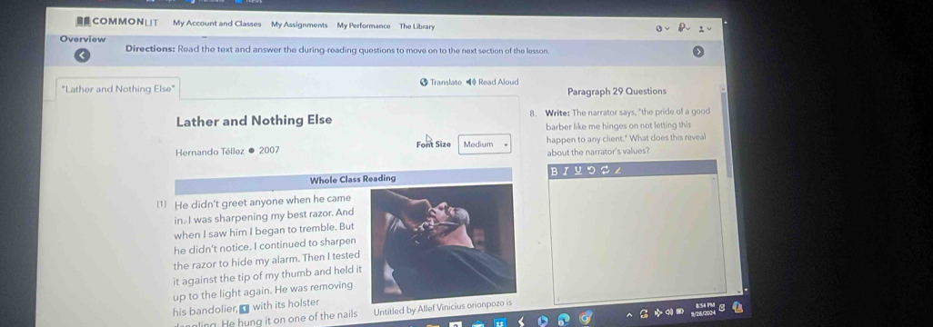 COMMONLIT My Account and Classes My Assignments My Performance The Library 
Directions: Read the text and answer the during-reading questions to move on to the next section of the lesson. 
"Lather and Nothing Else" Translate ◀ Read Aloud Paragraph 29 Questions 
Lather and Nothing Else 8. Write: The narrator says, "the pride of a good 
barber like me hinges on not letting this 
Hernando Téllez ● 2007 Font Size Medium happen to any client." What does this reveal 
about the narrator's values? 
Whole Class Reading BI Y つる ∠ 
1] He didn't greet anyone when he came 
in I was sharpening my best razor. And 
when I saw him I began to tremble. But 
he didn't notice. I continued to sharpen 
the razor to hide my alarm. Then I tested 
it against the tip of my thumb and held it 
up to the light again. He was removing 
his bandolier, with its holster 
I ngling. He hung it on one of the nails Untitled by Allef Vinici