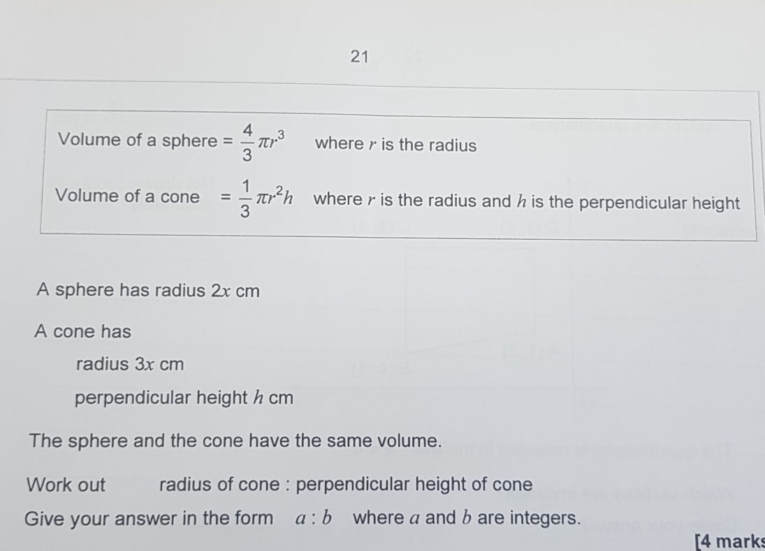 21
Volume of a sphere= 4/3 π r^3 where r is the radius
Volume of a cone = 1/3 π r^2h where r is the radius and h is the perpendicular height
A sphere has radius 2x cm
A cone has
radius 3x cm
perpendicular height h cm
The sphere and the cone have the same volume.
Work out radius of cone : perpendicular height of cone
Give your answer in the form? a:b ≌where a and b are integers..
[4 markss