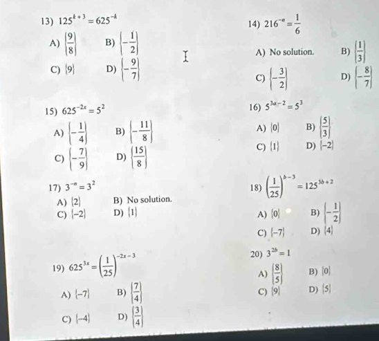 125^(k+3)=625^(-k) 14) 216^(-n)= 1/6 
A)   9/8  B)  - 1/2 
A) No solution. B)   1/3 
C)  9 D) (- 9/7 )
C)  - 3/2  D) (- 8/7 )
15) 625^(-2x)=5^2
16) 5^(3a-2)=5^3
A)  - 1/4  B)  - 11/8  A)  0 B)   5/3 
C)  - 7/9  D)   15/8 
C)  1 D) [-2]
17) 3^(-n)=3^2 18) ( 1/25 )^b-3=125^(3b+2)
A) [2] B) No solution.
C) (-2) D) [1] A)  0 B) (- 1/2 )
C)  -7 D) (4)
19) 625^(3x)=( 1/25 )^-2x-3
20) 3^(2b)=1
A)   8/5  B) [0]
A)  -7 B)   7/4 
C)  9 D)  5
C) (-4) D)   3/4 