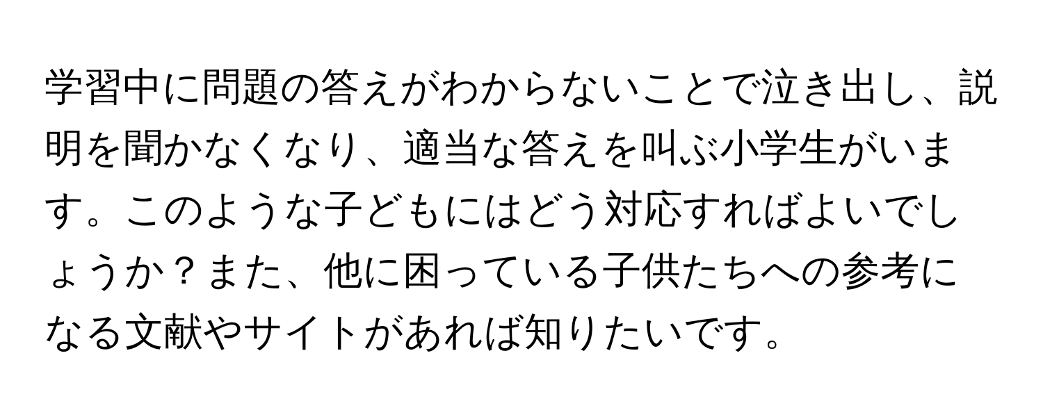 学習中に問題の答えがわからないことで泣き出し、説明を聞かなくなり、適当な答えを叫ぶ小学生がいます。このような子どもにはどう対応すればよいでしょうか？また、他に困っている子供たちへの参考になる文献やサイトがあれば知りたいです。