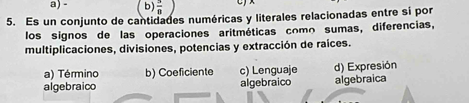  5/8 
5. Es un conjunto de cantidades numéricas y literales relacionadas entre sí por
los signos de las operaciones aritméticas como sumas, diferencias,
multiplicaciones, divisiones, potencias y extracción de raíces.
a) Término b) Coeficiente c) Lenguaje d) Expresión
algebraico algebraico algebraica