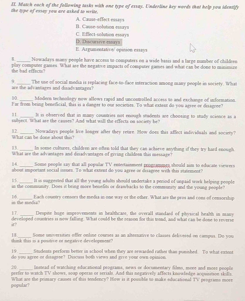 Match each of the following tasks with one type of essay. Underline key words that help you identify
the type of essay you are asked to write.
A. Cause-effect essays
B. Cause-solution essays
C. Effect-solution essays
D. Discursive essays
E. Argumentative/ opinion essays
8. _Nowadays many people have access to computers on a wide basis and a large number of children
play computer games. What are the negative impacts of computer games and what can be done to minimize
the bad effects?
9._ The use of social media is replacing face-to-face interaction among many people in society. What
are the advantages and disadvantages?
10._ Modern technology now allows rapid and uncontrolled access to and exchange of information.
Far from being beneficial, this is a danger to our societies. To what extent do you agree or disagree?
11 _It is observed that in many countries not enough students are choosing to study science as a
subject. What are the causes? And what will the effects on society be?
12. _Nowadays people live longer after they retire. How does this affect individuals and society?
What can be done about this?
13. _In some cultures, children are often told that they can achieve anything if they try hard enough.
What are the advantages and disadvantages of giving children this message?
14. _Some people say that all popular TV entertainment programmes should aim to educate viewers
about important social issues. To what extent do you agree or disagree with this statement?
15. _It is suggested that all the young adults should undertake a period of unpaid work helping people
in the community. Does it bring more benefits or drawbacks to the community and the young people?
16._ Each country censors the media in one way or the other. What are the pros and cons of censorship
in the media?
17. _Despite huge improvements in healthcare, the overall standard of physical health in many
developed countries is now falling. What could be the reason for this trend, and what can be done to reverse
it?
18 _Some universities offer online courses as an alternative to classes delivered on campus. Do you
think this is a positive or negative development?
19._ Students perform better in school when they are rewarded rather than punished. To what extent
do you agree or disagree? Discuss both views and give your own opinion.
20._ Instead of watching educational programs, news or documentary films, more and more people
prefer to watch TV shows, soap operas or serials. And this negatively affects knowledge acquisition skills.
What are the primary causes of this tendency? How is it possible to make educational TV programs more
popular?