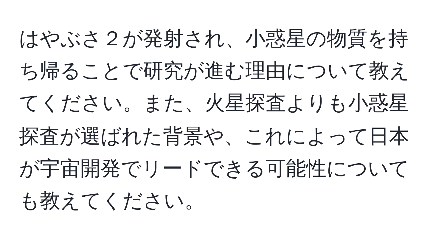 はやぶさ２が発射され、小惑星の物質を持ち帰ることで研究が進む理由について教えてください。また、火星探査よりも小惑星探査が選ばれた背景や、これによって日本が宇宙開発でリードできる可能性についても教えてください。