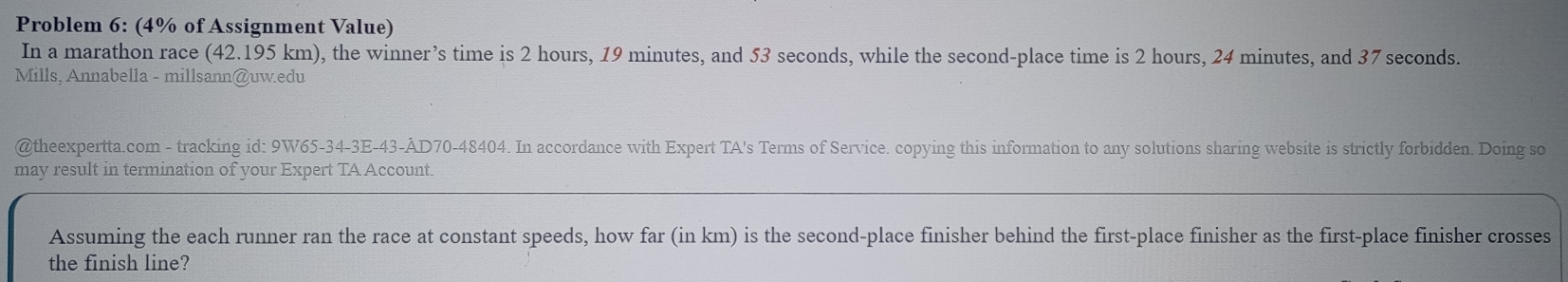 Problem 6: (4% of Assignment Value) 
In a marathon race (42.195 km), the winner’s time is 2 hours, 19 minutes, and 53 seconds, while the second-place time is 2 hours, 24 minutes, and 37 seconds. 
Mills, Annabella - millsann@uw.edu 
@theexpertta.com - tracking id: 9W65-34-3E-43-ÂD70-48404. In accordance with Expert TA's Terms of Service. copying this information to any solutions sharing website is strictly forbidden. Doing so 
may result in termination of your Expert TA Account. 
Assuming the each runner ran the race at constant speeds, how far (in km) is the second-place finisher behind the first-place finisher as the first-place finisher crosses 
the finish line?