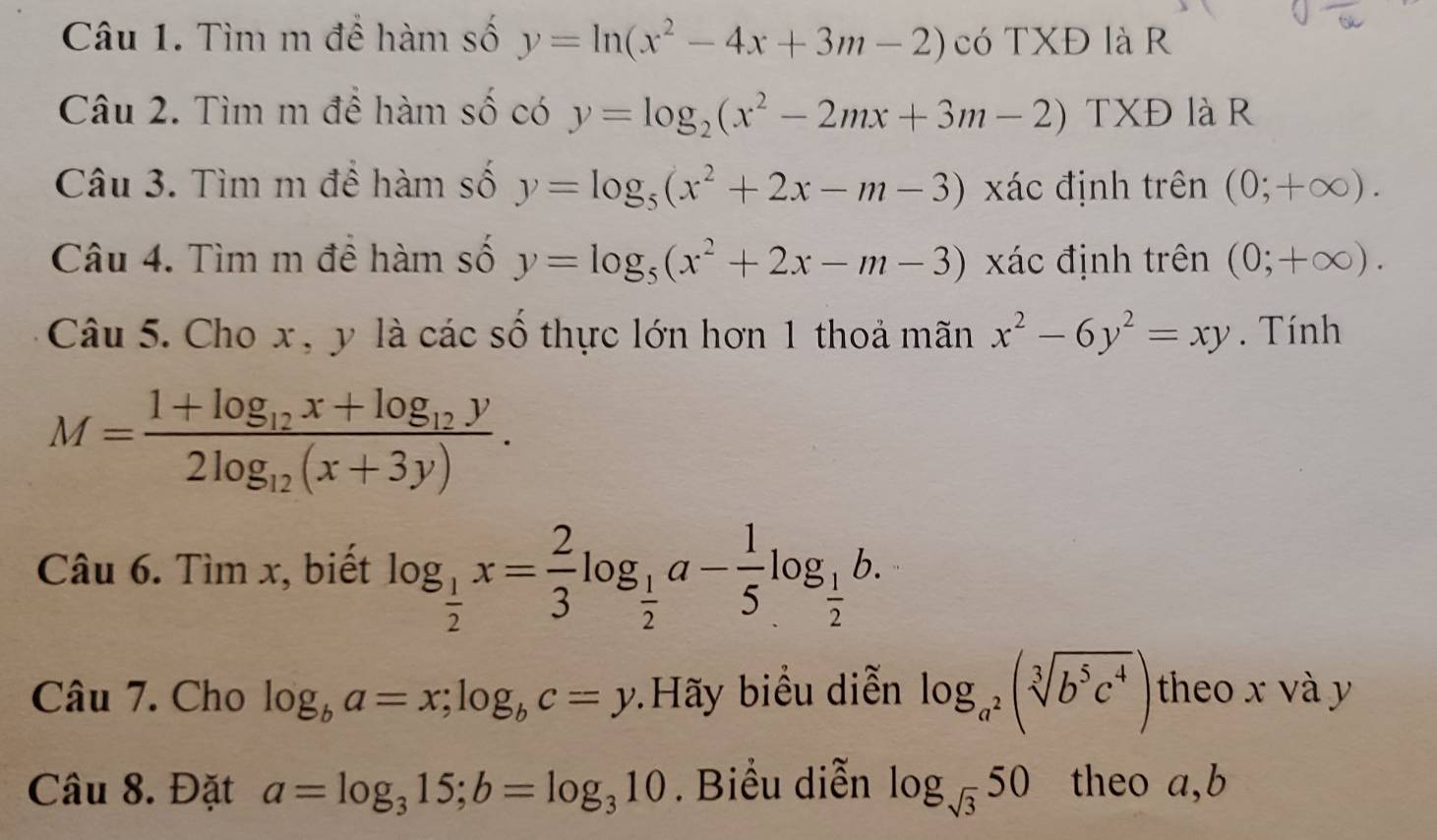 Tìm m đề hàm số y=ln (x^2-4x+3m-2) có TXĐ là R 
Câu 2. Tìm m để hàm số có y=log _2(x^2-2mx+3m-2) TXĐ là R 
Câu 3. Tìm m đề hàm số y=log _5(x^2+2x-m-3) xác định trên (0;+∈fty ). 
Câu 4. Tìm m đề hàm số y=log _5(x^2+2x-m-3) xác định trên (0;+∈fty ). 
Câu 5. Cho x, y là các số thực lớn hơn 1 thoả mãn x^2-6y^2=xy. Tính
M=frac 1+log _12x+log _12y2log _12(x+3y). 
C âu 6.Timx , biết log _ 1/2 x= 2/3 log _ 1/2 a- 1/5 log _ 1/2 b. 
Câu 7. Cho log _ba=x;log _bc=y Hãy biểu diễn log _a^2(sqrt[3](b^5c^4)) theo x và y
Câu 8. Đặt a=log _315; b=log _310. Biểu diễn log _sqrt(3)50 theo a, b