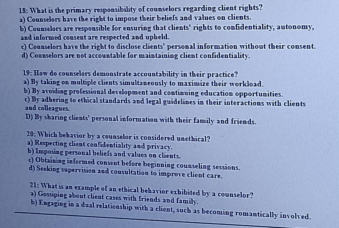 18: What is the primary responsibility of counselors regarding client rights?
a) Counselors have the right to impose their beliefs and values on clients.
b) Counselors are responsible for ensuring that clients' rights to confidentiality, autonomy,
and informed consent are respected and upheld.
c) Counselors have the right to disclose clients' personal information without their consent.
d) Counselors are not accountable for maintaining client confidentiality.
19: How do counselors demonstrate accountability in their practice?
a) By taking on multiple clients simultaneously to maximize their workload.
b) By avoiding professional development and continuing education opportunities.
c) By adhering to ethical standards and legal guidelines in their interactions with clients
and colleagues.
D) By sharing clients' personal information with their family and friends.
20: Which behavior by a counselor is considered unethical?
a) Respecting client confidentiality and privacy.
b) Imposing personal beliefs and values on clients.
c) Obtaining informed consent before beginning counseling sessions.
d) Seeking supervision and consultation to improve client care.
21: What is an example of an ethical behavior exhibited by a counselor?
a) Gossiping about client cases with friends and family.
b) Engaging in a dual relationship with a client, such as becoming romantically involved.