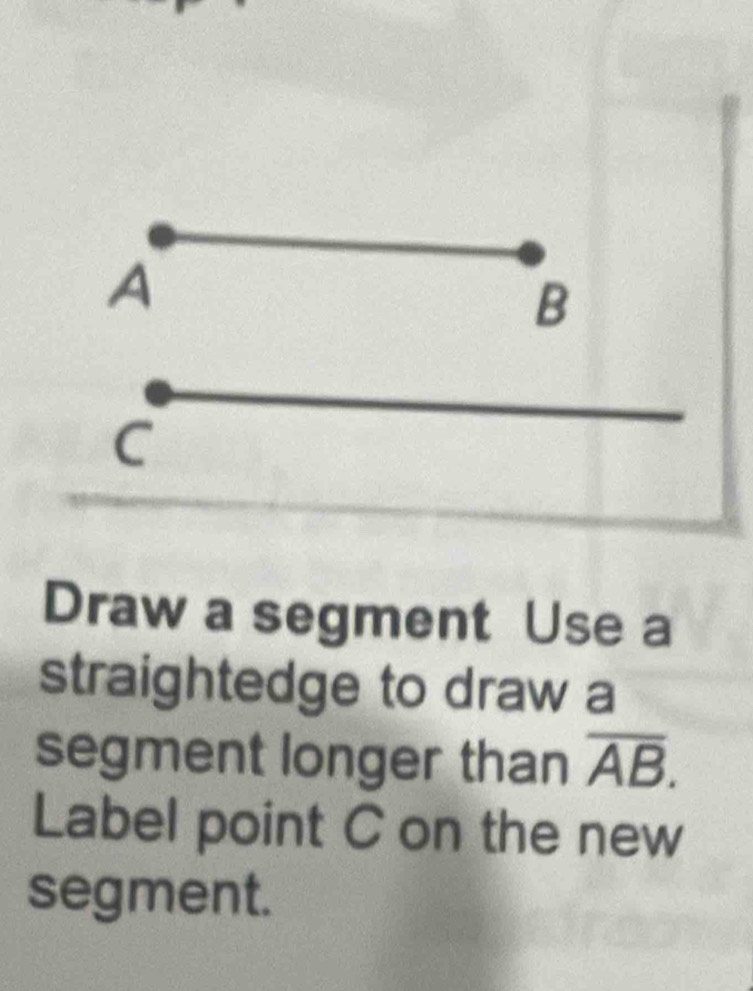 A
B
C
Draw a segment Use a 
straightedge to draw a 
segment longer than overline AB. 
Label point C on the new 
segment.