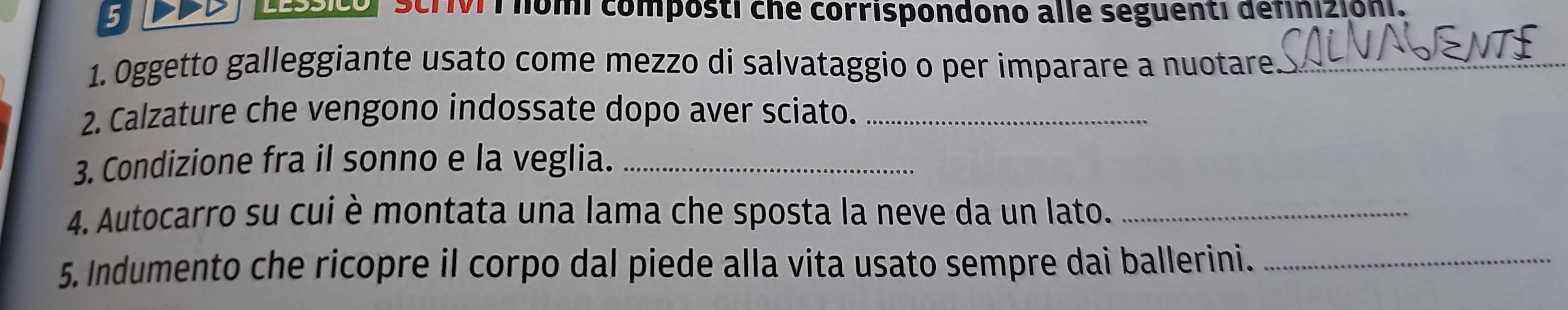 ScriVI í homi composti che corrispondono alle seguenti definizioni. 
1. Oggetto galleggiante usato come mezzo di salvataggio o per imparare a nuotare_ 
2. Calzature che vengono indossate dopo aver sciato._ 
3. Condizione fra il sonno e la veglia._ 
4. Autocarro su cui è montata una lama che sposta la neve da un lato._ 
5. Indumento che ricopre il corpo dal piede alla vita usato sempre dai ballerini._