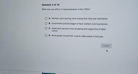 What was one effect of industrialization in the 1920s?
A. Workers were earning more money than they ever had before.
8. Government policies began to favor workers over businesses.
C. Americans became more accepting and supportive of labor
un ions .
D. More people moved from runal to urban areas to find jobs.
SUBMIT