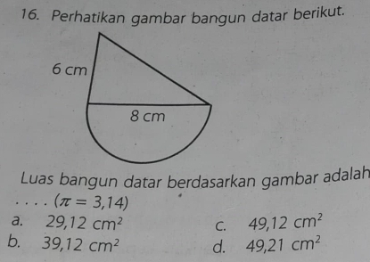 Perhatikan gambar bangun datar berikut.
Luas bangun datar berdasarkan gambar adalah
. . . . (π =3,14)
a. 29, 12cm^2 C. 49, 12cm^2
b. 39, 12cm^2 d. 49, 21cm^2