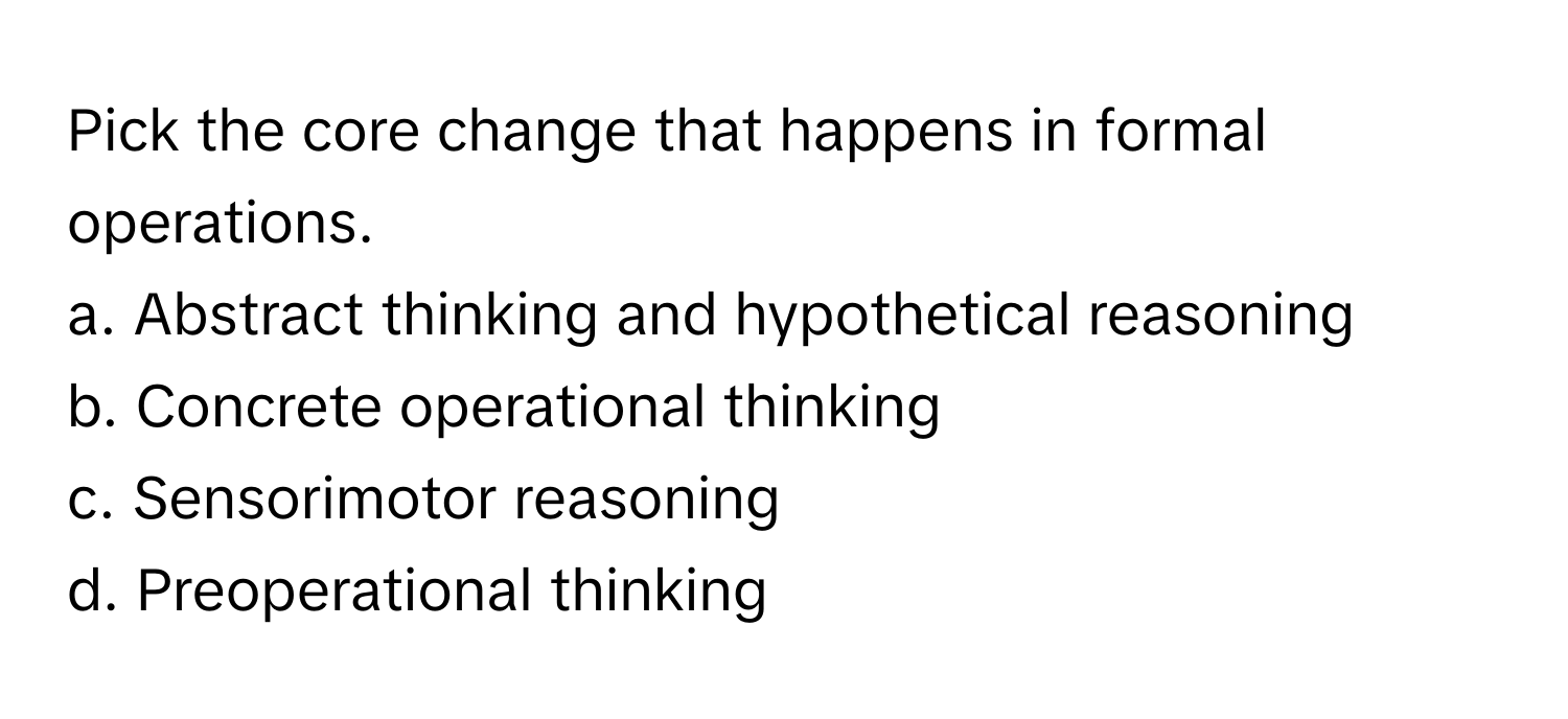 Pick the core change that happens in formal operations.

a. Abstract thinking and hypothetical reasoning
b. Concrete operational thinking
c. Sensorimotor reasoning
d. Preoperational thinking