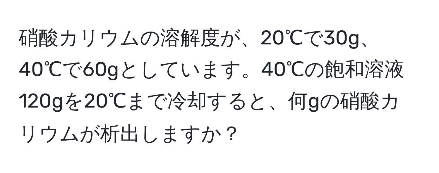 硝酸カリウムの溶解度が、20℃で30g、40℃で60gとしています。40℃の飽和溶液120gを20℃まで冷却すると、何gの硝酸カリウムが析出しますか？