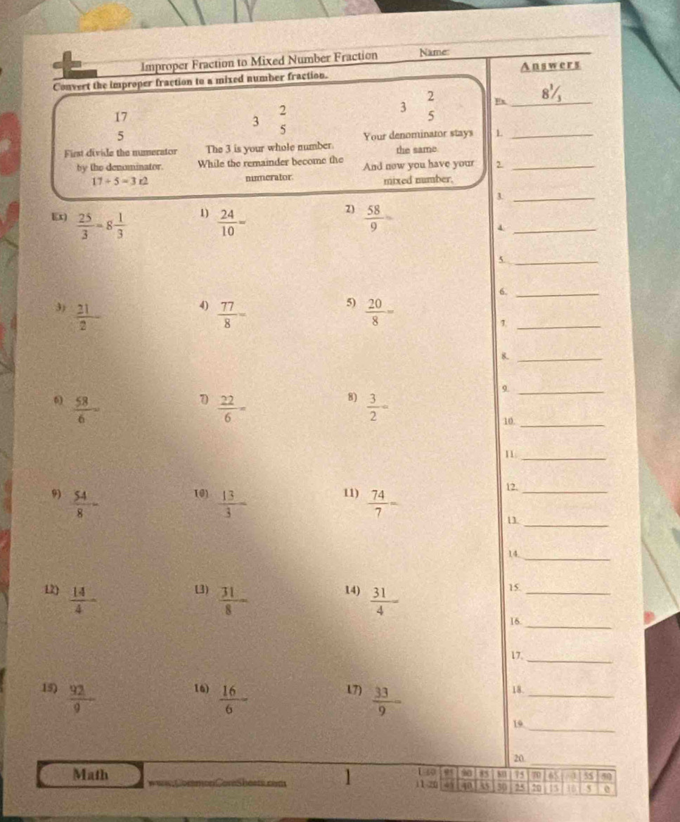 Improper Fraction to Mixed Number Fraction Name: 
_ Answers 
Convert the improper fraction to a mixed number fraction. 
2 
En_ 
17 
3  2/5 
3 □
5 
5 Your denominator stays L_ 
First divide the numerator The 3 is your whole number. the same 
by the denominator. While the remainder become the And now you have your e_
17+5=3r2 numerator mixed number. 
3._
 25/3 =8 1/3  1)  24/10 = 2)  58/9 =
_4 
_5 
6._ 
4) 
5) 
3)  21/2   77/8 =  20/8 =
_7 
8._ 
9._ 
6  58/6 
7  22/6 =
8)  3/2 =
10._ 
11_ 
10)  13/3 
11) 12. 
_ 
9)  54/8 -  74/7 = 11._ 
14._ 
12)  14/4 -
(3)  31/8 
14)  31/4 
15._ 
16._ 
17_ 
16)  16/6 
15)  92/9  17)  33/9 = 18._ 
19_ 
20_ 
1 149 a 85 80 75 65t - 4 50
Math 11-20 4 in 85 30 25 20 16 S