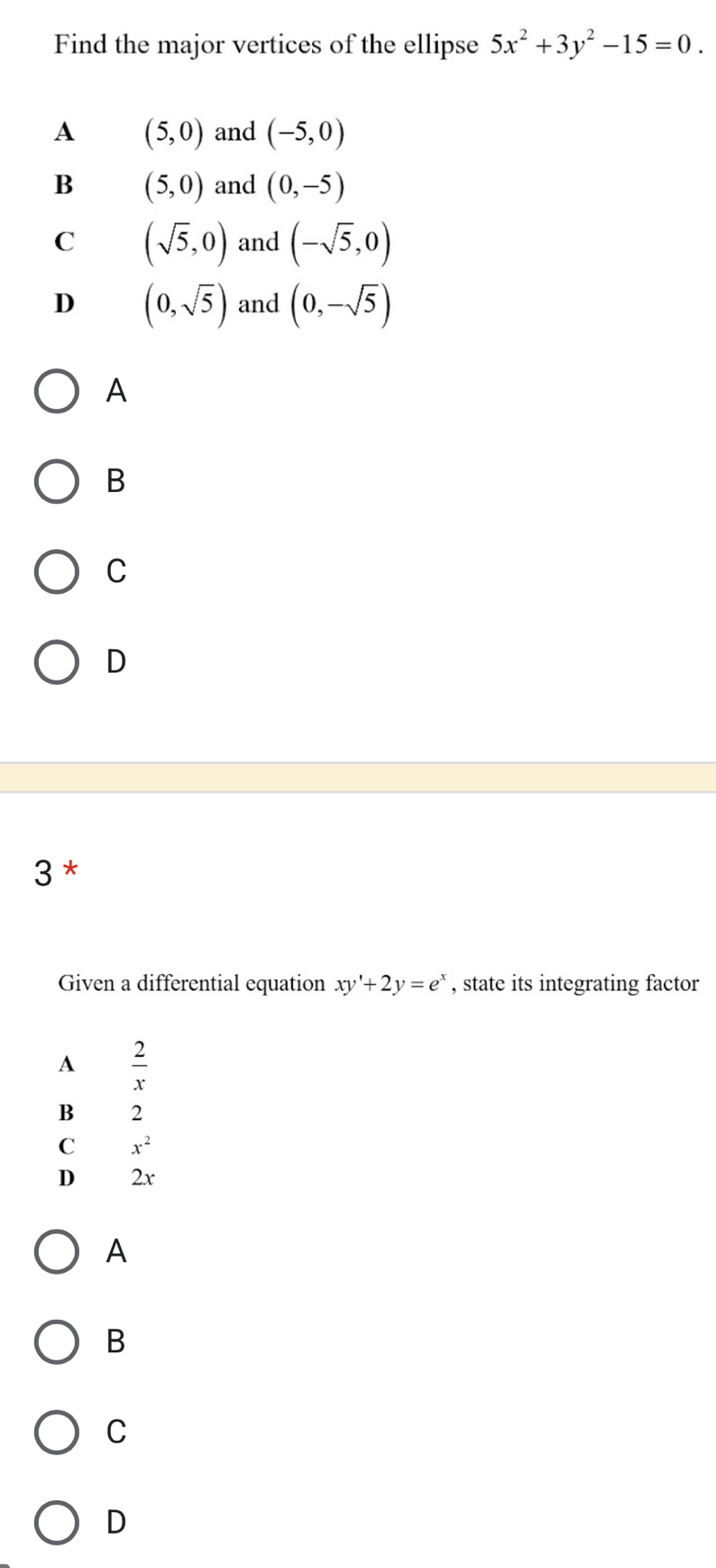 Find the major vertices of the ellipse 5x^2+3y^2-15=0.
A (5,0) and (-5,0)
B (5,0) and (0,-5)
C (sqrt(5),0) and (-sqrt(5),0)
D (0,sqrt(5)) and (0,-sqrt(5))
A
B
C
D
3 *
Given a differential equation xy'+2y=e^x , state its integrating factor
A  2/x 
B 2
C x^2
D 2x
A
B
C
D