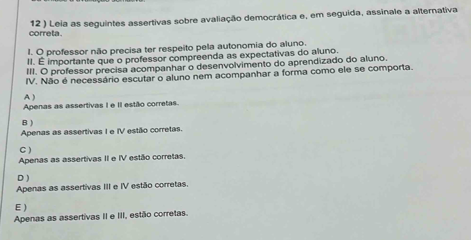 12 ) Leia as seguintes assertivas sobre avaliação democrática e, em seguida, assinale a alternativa
correta.
1. O professor não precisa ter respeito pela autonomia do aluno.
II. É importante que o professor compreenda as expectativas do aluno.
III. O professor precisa acompanhar o desenvolvimento do aprendizado do aluno.
IV. Não é necessário escutar o aluno nem acompanhar a forma como ele se comporta.
A )
Apenas as assertivas I e II estão corretas.
B )
Apenas as assertivas I e IV estão corretas.
C )
Apenas as assertivas II e IV estão corretas.
D )
Apenas as assertivas III e IV estão corretas.
E )
Apenas as assertivas II e III, estão corretas.