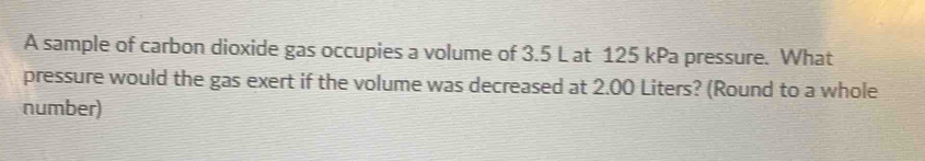 A sample of carbon dioxide gas occupies a volume of 3.5 L at 125 kPa pressure. What 
pressure would the gas exert if the volume was decreased at 2.00 Liters? (Round to a whole 
number)