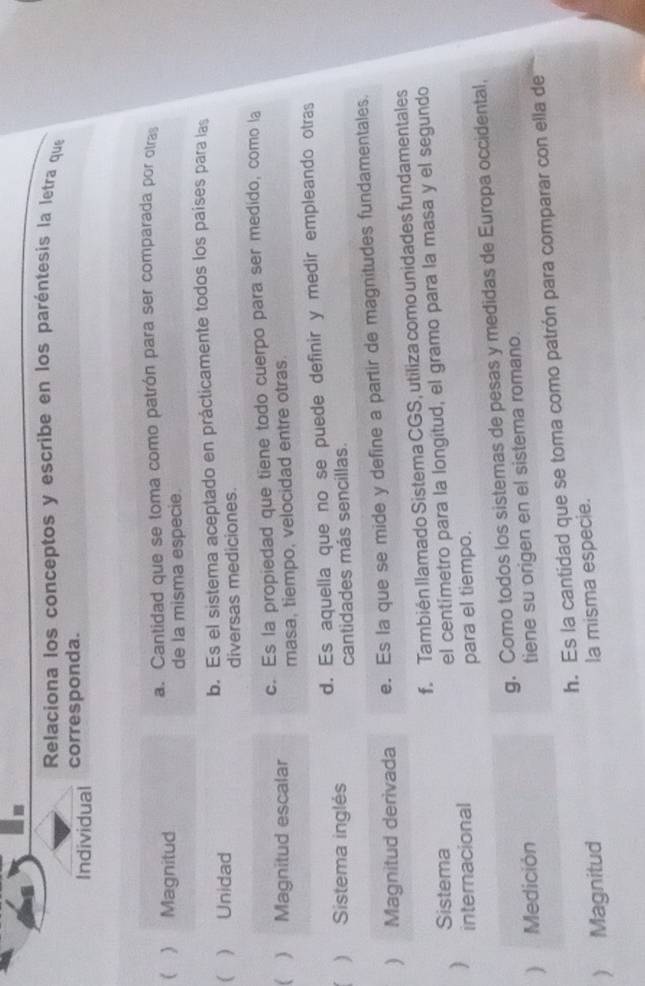 Relaciona los conceptos y escribe en los paréntesis la letra que
Individual corresponda.
  Magnitud a. Cantidad que se toma como patrón para ser comparada por otras
de la misma especie.
  Unidad b. Es el sistema aceptado en prácticamente todos los paises para las
diversas mediciones.
 Magnitud escalar c. Es la propiedad que tiene todo cuerpo para ser medido, como la
masa, tiempo, velocidad entre otras.
) Sistema inglés d. Es aquella que no se puede definir y medir empleando otras
cantidades más sencillas.
) Magnitud derivada e. Es la que se mide y define a partir de magnitudes fundamentales.
Sistema f. También llamado Sistema CGS, utiliza como unidades fundamentales
) internacional el centímetro para la longitud, el gramo para la masa y el segundo
para el tiempo.
g. Como todos los sistemas de pesas y medidas de Europa occidental,
 Medición
tiene su origen en el sistema romano.
h. Es la cantidad que se toma como patrón para comparar con ella de
 Magnitud la misma especie.