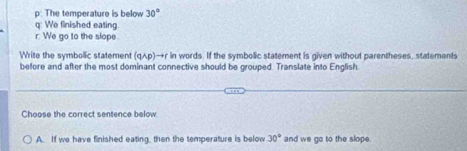 p. The temperature is below 30°
q We finished eating.
r We go to the slope
Write the symbolic statement (qλp)→r in words. If the symbolic statement is given without parentheses, statements
before and after the most dominant connective should be grouped. Translate into English.
Choose the correct sentence below
A. If we have finished eating, then the temperature is below 30° and we go to the slope.