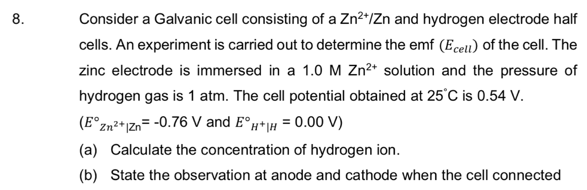 Consider a Galvanic cell consisting of a Zn^(2+)/Zn and hydrogen electrode half 
cells. An experiment is carried out to determine the emf (E_cell) of the cell. The 
zinc electrode is immersed in a 1.0 M Zn^(2+) solution and the pressure of 
hydrogen gas is 1 atm. The cell potential obtained at 25°C is 0.54 V.
(E°Zn^(2+)|Zn=-0.76V and E°_H^+|H=0.00V)
(a) Calculate the concentration of hydrogen ion. 
(b) State the observation at anode and cathode when the cell connected